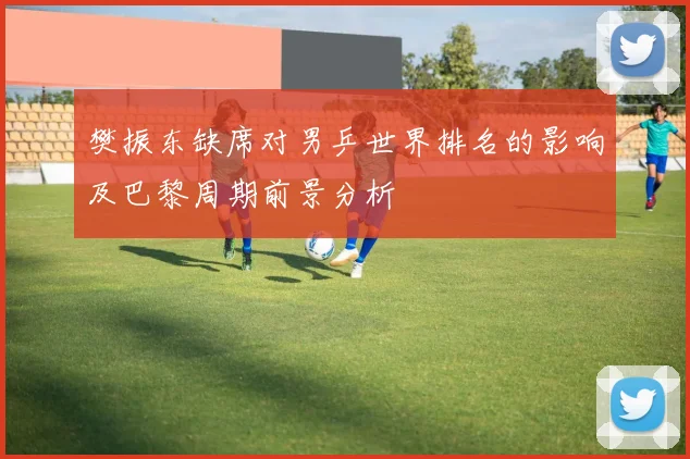 樊振东缺席对男乒世界排名的影响及巴黎周期前景分析