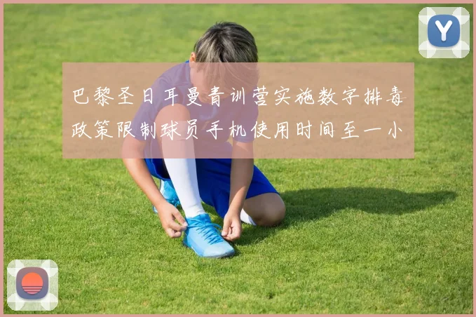 巴黎圣日耳曼青训营实施数字排毒政策限制球员手机使用时间至一小时