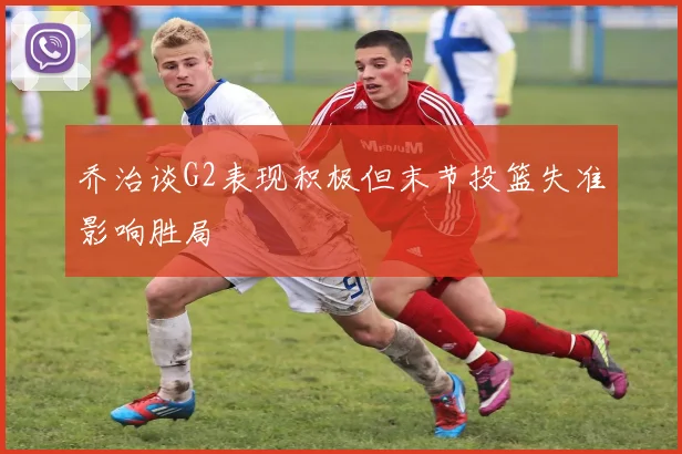 乔治谈G2表现积极但末节投篮失准影响胜局