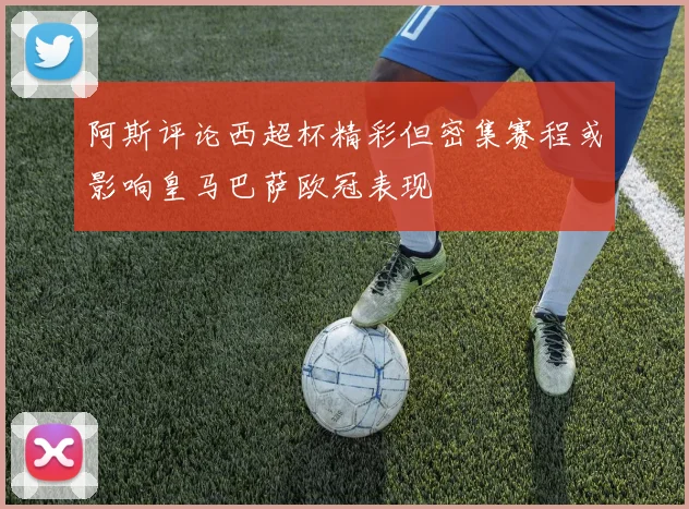 阿斯评论西超杯精彩但密集赛程或影响皇马巴萨欧冠表现