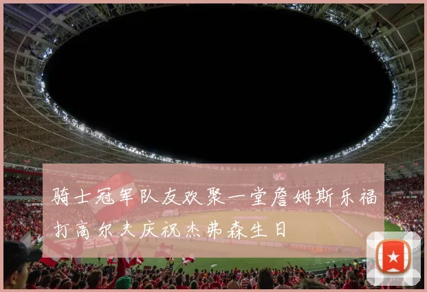 骑士冠军队友欢聚一堂詹姆斯乐福打高尔夫庆祝杰弗森生日