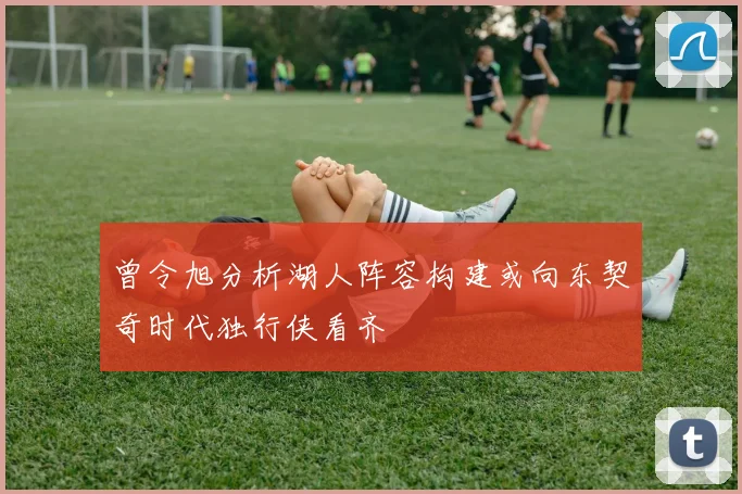 曾令旭分析湖人阵容构建或向东契奇时代独行侠看齐