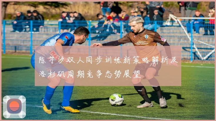 陈芋汐双人同步训练新策略解析及洛杉矶周期竞争态势展望