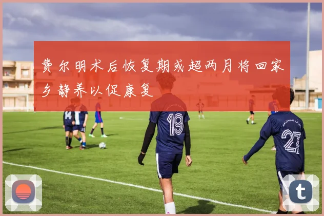 费尔明术后恢复期或超两月将回家乡静养以促康复