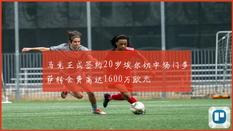 马竞正式签约20岁埃尔切中场门多萨转会费高达1600万欧元
