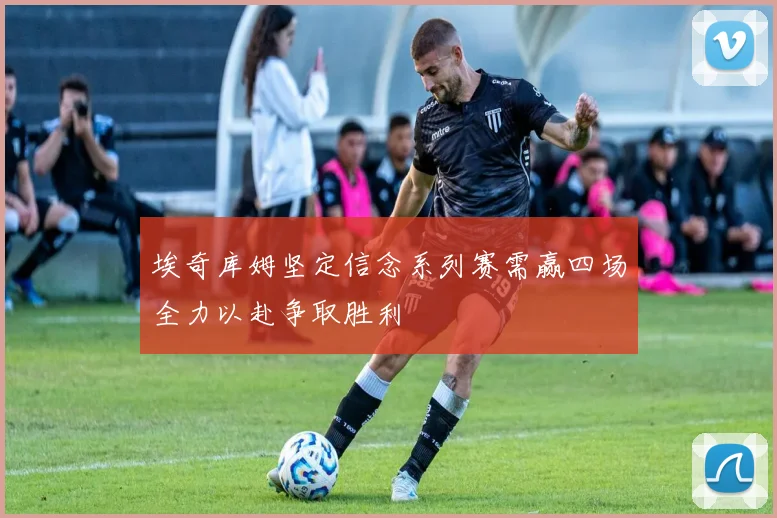 埃奇库姆坚定信念系列赛需赢四场全力以赴争取胜利