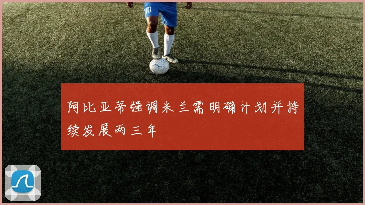 阿比亚蒂强调米兰需明确计划并持续发展两三年