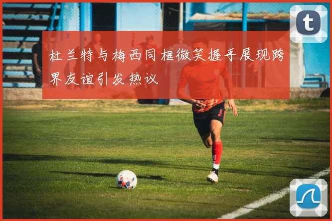 杜兰特与梅西同框微笑握手展现跨界友谊引发热议