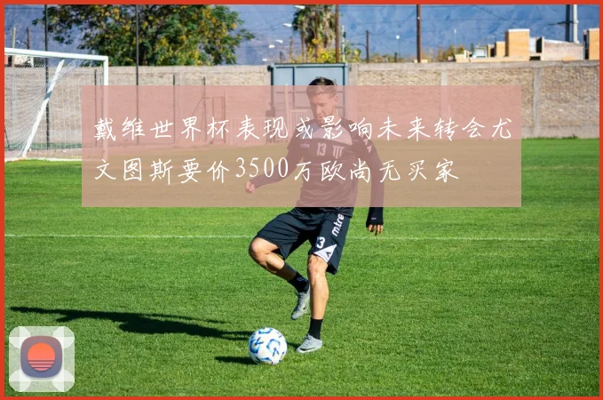 戴维世界杯表现或影响未来转会尤文图斯要价3500万欧尚无买家