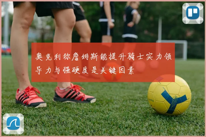 奥克利称詹姆斯能提升骑士实力领导力与强硬度是关键因素