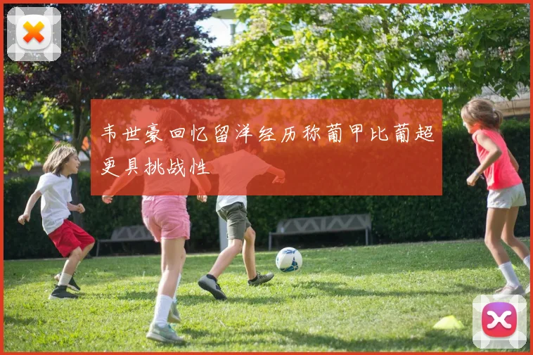 韦世豪回忆留洋经历称葡甲比葡超更具挑战性