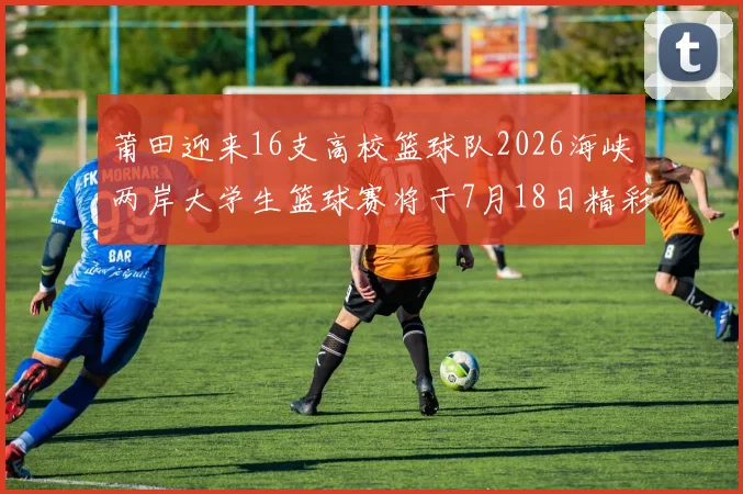 莆田迎来16支高校篮球队2026海峡两岸大学生篮球赛将于7月18日精彩开幕
