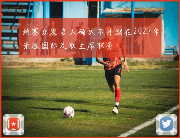 纳赛尔发言人确认不计划在2027年竞选国际足联主席职务