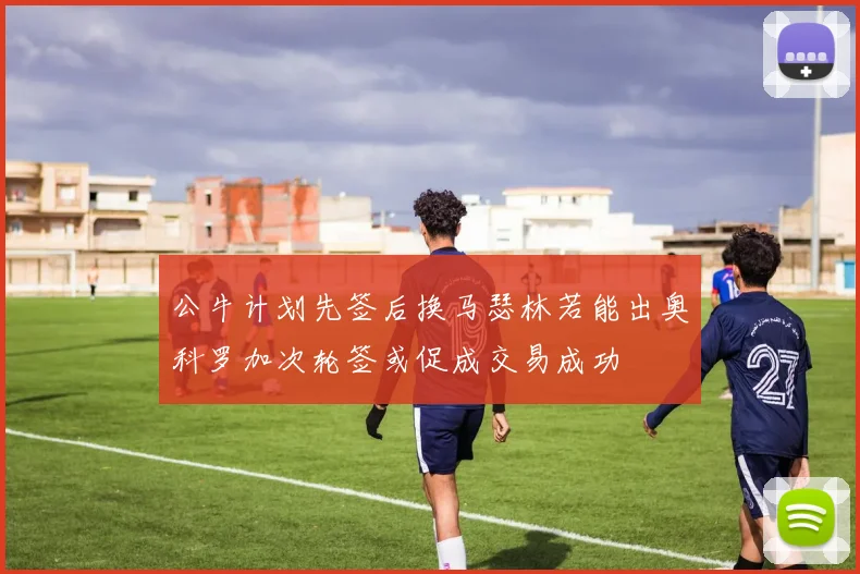 公牛计划先签后换马瑟林若能出奥科罗加次轮签或促成交易成功
