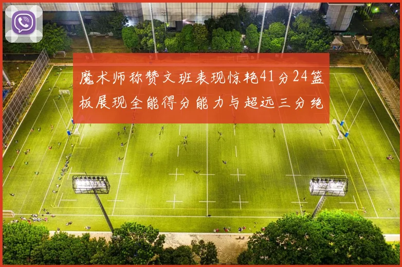 魔术师称赞文班表现惊艳41分24篮板展现全能得分能力与超远三分绝技