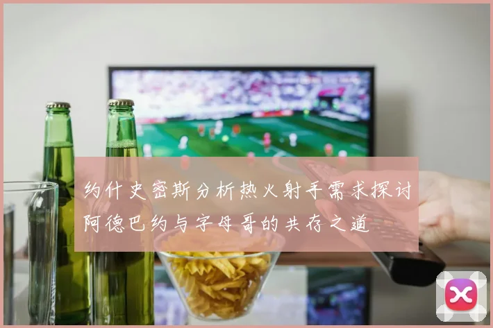 约什史密斯分析热火射手需求探讨阿德巴约与字母哥的共存之道