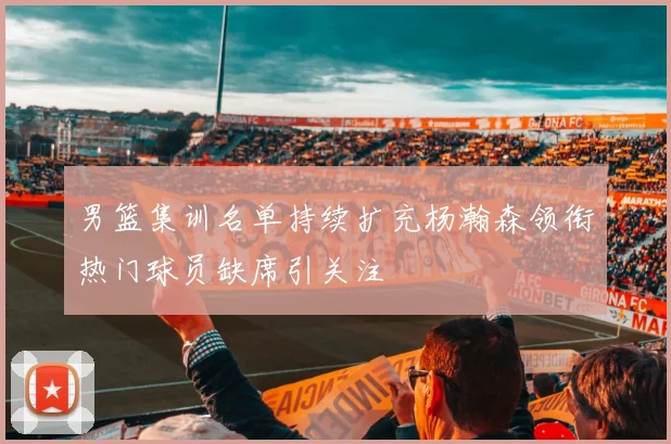 男篮集训名单持续扩充杨瀚森领衔热门球员缺席引关注