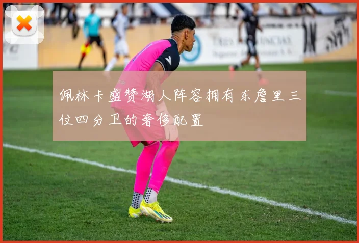 佩林卡盛赞湖人阵容拥有东詹里三位四分卫的奢侈配置