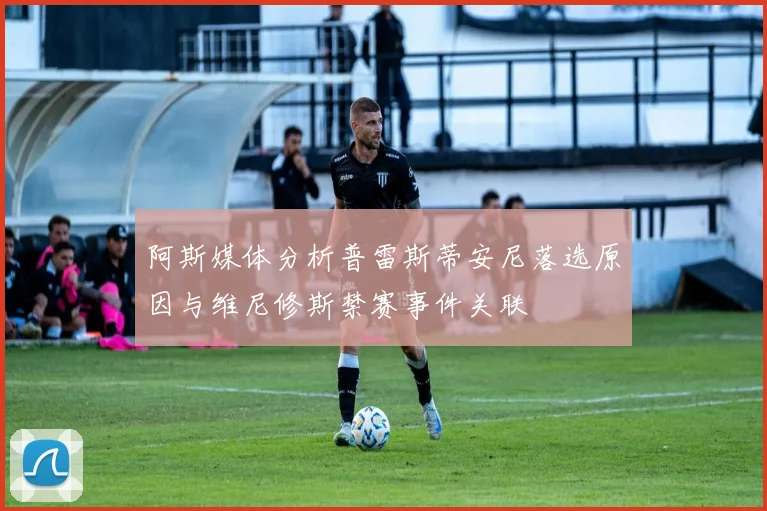 阿斯媒体分析普雷斯蒂安尼落选原因与维尼修斯禁赛事件关联
