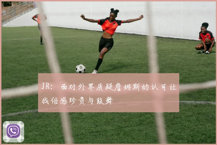 JR：面对外界质疑詹姆斯的认可让我倍感珍贵与鼓舞