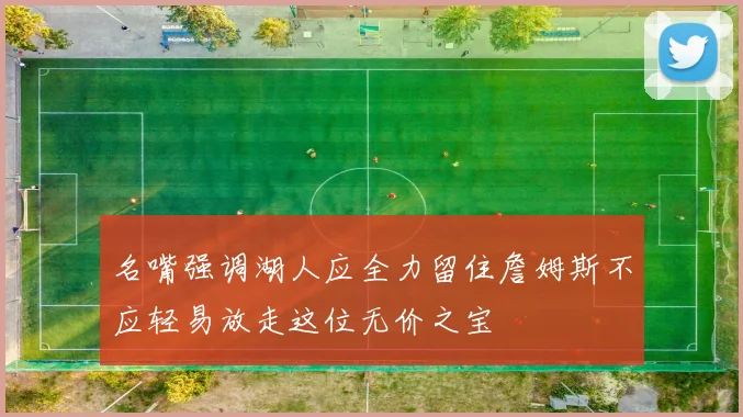 名嘴强调湖人应全力留住詹姆斯不应轻易放走这位无价之宝