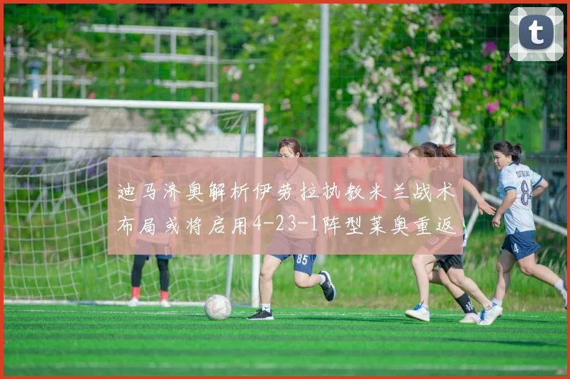 迪马济奥解析伊劳拉执教米兰战术布局或将启用4-23-1阵型莱奥重返左边锋位置