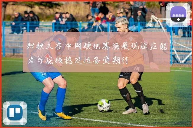 郑钦文在中网硬地赛场展现适应能力与底线稳定性备受期待